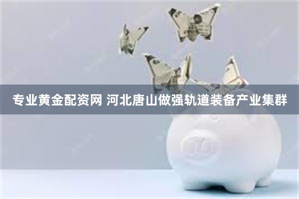 专业黄金配资网 河北唐山做强轨道装备产业集群