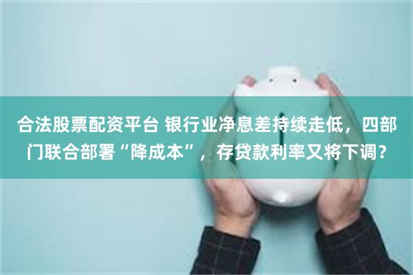 合法股票配资平台 银行业净息差持续走低，四部门联合部署“降成本”，存贷款利率又将下调？
