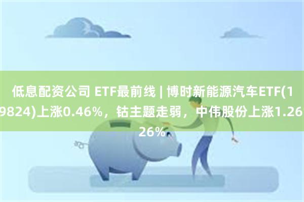 低息配资公司 ETF最前线 | 博时新能源汽车ETF(159824)上涨0.46%，钴主题走弱，中伟股份上涨1.26%