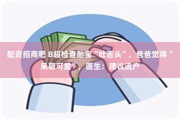 配资招商吧 B超检查胎宝“吐舌头”，爸爸觉得“呆萌可爱”，医生：建议流产
