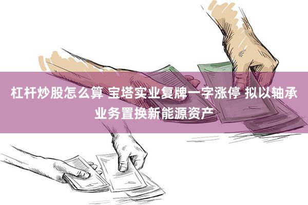 杠杆炒股怎么算 宝塔实业复牌一字涨停 拟以轴承业务置换新能源资产
