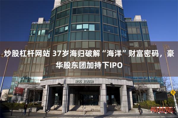 炒股杠杆网站 37岁海归破解“海洋”财富密码，豪华股东团加持下IPO