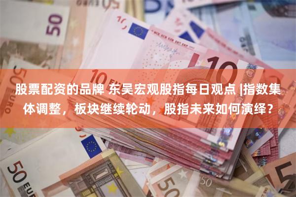 股票配资的品牌 东吴宏观股指每日观点 |指数集体调整，板块继续轮动，股指未来如何演绎？