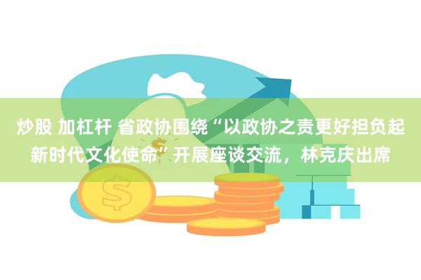 炒股 加杠杆 省政协围绕“以政协之责更好担负起新时代文化使命”开展座谈交流，林克庆出席