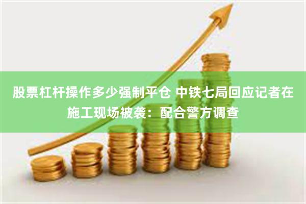 股票杠杆操作多少强制平仓 中铁七局回应记者在施工现场被袭：配合警方调查