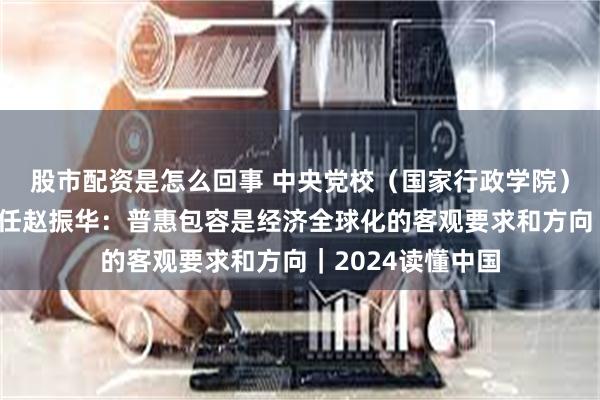 股市配资是怎么回事 中央党校（国家行政学院）经济学教研部主任赵振华：普惠包容是经济全球化的客观要求和方向｜2024读懂中国