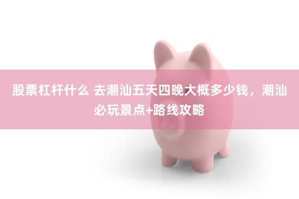 股票杠杆什么 去潮汕五天四晚大概多少钱，潮汕必玩景点+路线攻略