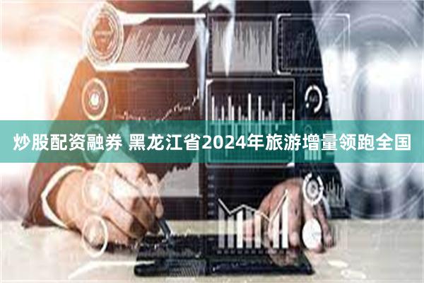 炒股配资融券 黑龙江省2024年旅游增量领跑全国