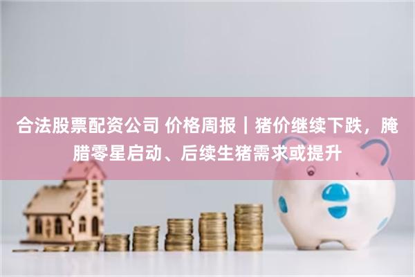 合法股票配资公司 价格周报｜猪价继续下跌，腌腊零星启动、后续生猪需求或提升