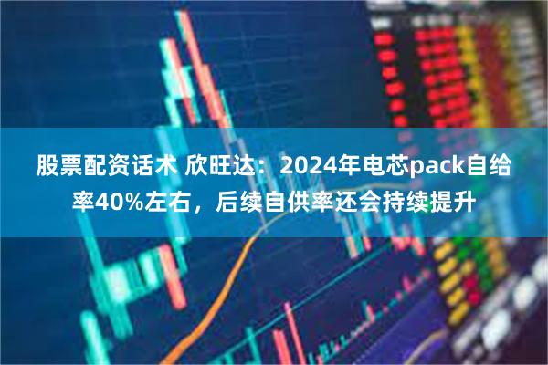 股票配资话术 欣旺达：2024年电芯pack自给率40%左右，后续自供率还会持续提升