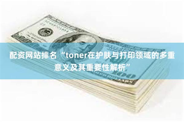 配资网站排名 “toner在护肤与打印领域的多重意义及其重要性解析”