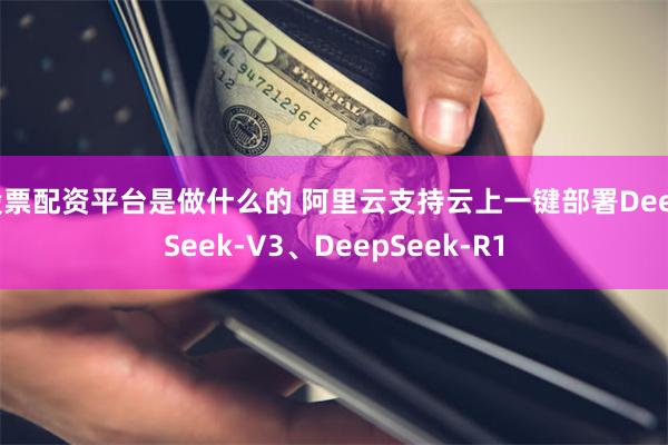 股票配资平台是做什么的 阿里云支持云上一键部署DeepSeek-V3、DeepSeek-R1