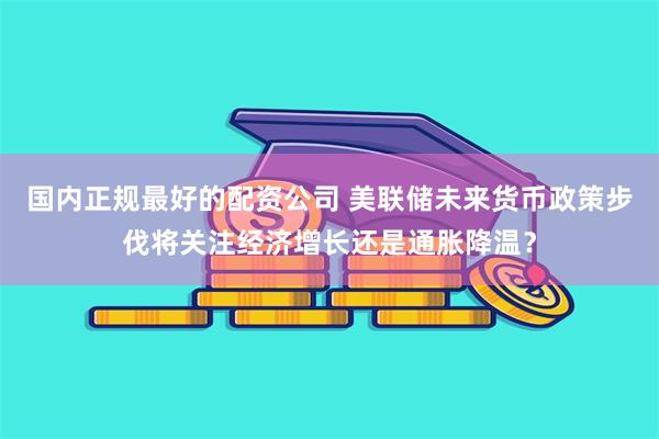 国内正规最好的配资公司 美联储未来货币政策步伐将关注经济增长还是通胀降温？