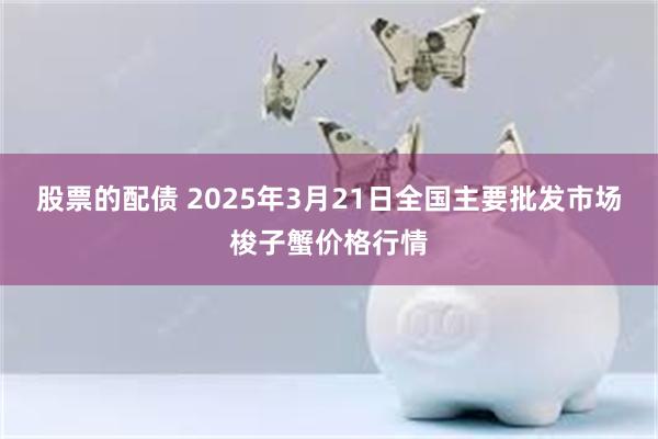 股票的配债 2025年3月21日全国主要批发市场梭子蟹价格行情