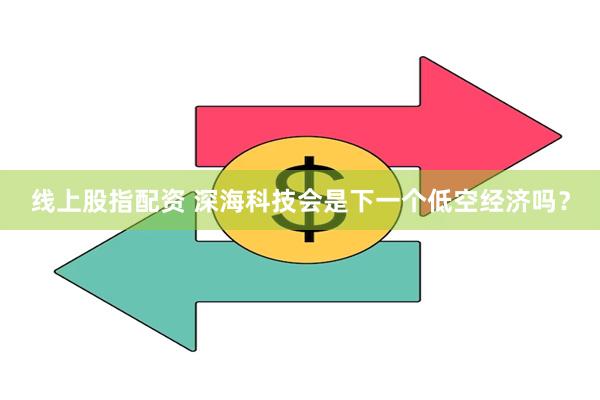 线上股指配资 深海科技会是下一个低空经济吗？