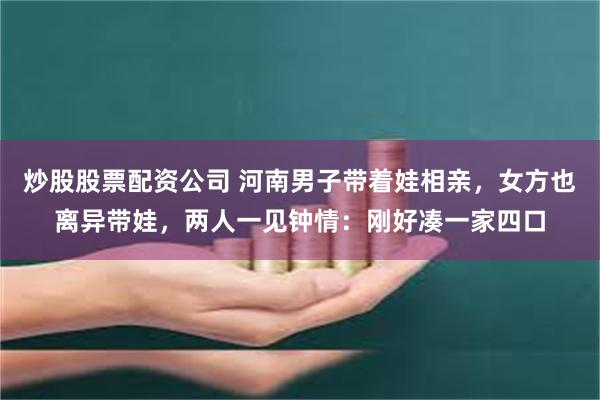 炒股股票配资公司 河南男子带着娃相亲，女方也离异带娃，两人一见钟情：刚好凑一家四口