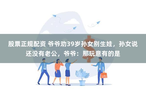 股票正规配资 爷爷劝39岁孙女别生娃，孙女说还没有老公，爷爷：那玩意有的是