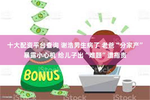 十大配资平台查询 谢浩男生病了 老爸“分家产”暴露小心机 给儿子出“难题”遭指责