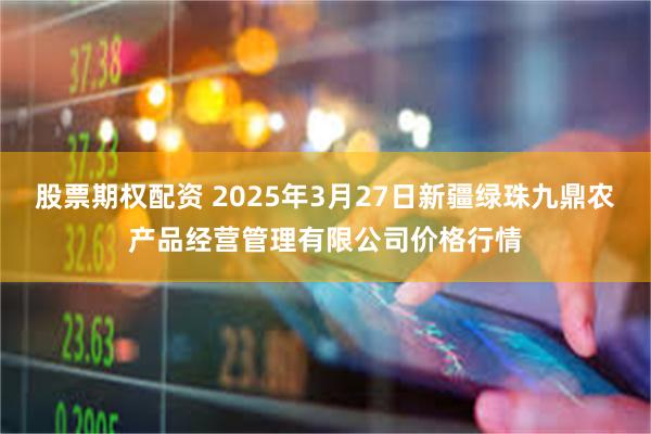 股票期权配资 2025年3月27日新疆绿珠九鼎农产品经营管理有限公司价格行情