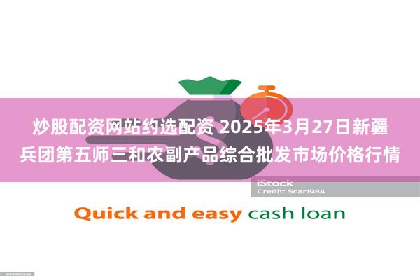 炒股配资网站约选配资 2025年3月27日新疆兵团第五师三和农副产品综合批发市场价格行情