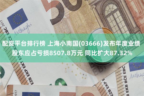 配资平台排行榜 上海小南国(03666)发布年度业绩 股东应占亏损8507.8万元 同比扩大87.32%