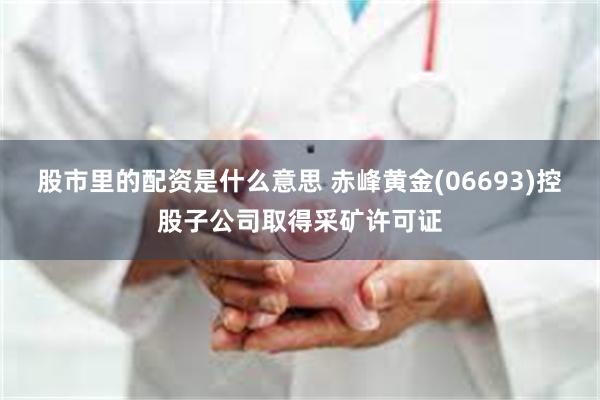 股市里的配资是什么意思 赤峰黄金(06693)控股子公司取得采矿许可证