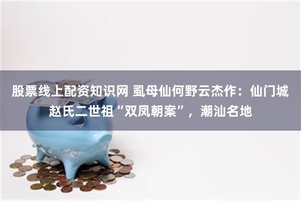 股票线上配资知识网 虱母仙何野云杰作：仙门城赵氏二世祖“双凤朝案”，潮汕名地