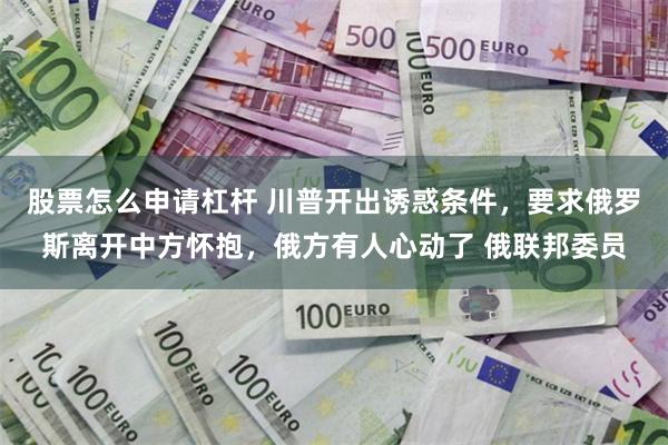 股票怎么申请杠杆 川普开出诱惑条件，要求俄罗斯离开中方怀抱，俄方有人心动了 俄联邦委员