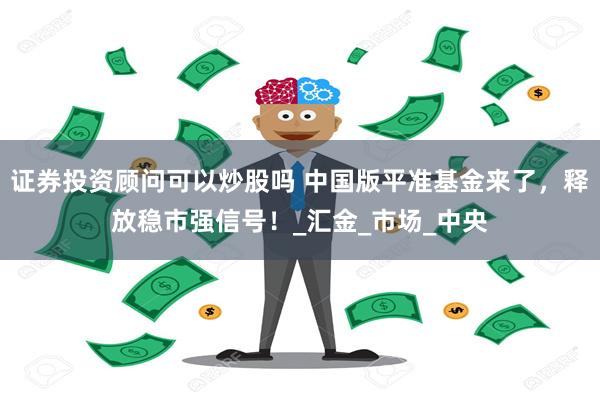 证券投资顾问可以炒股吗 中国版平准基金来了，释放稳市强信号！_汇金_市场_中央