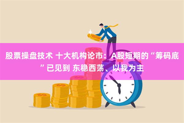 股票操盘技术 十大机构论市：A股短期的“筹码底”已见到 东稳西荡、以我为主