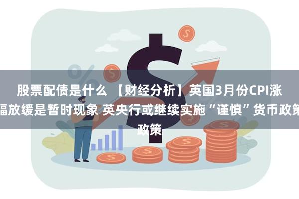 股票配债是什么 【财经分析】英国3月份CPI涨幅放缓是暂时现象 英央行或继续实施“谨慎”货币政策