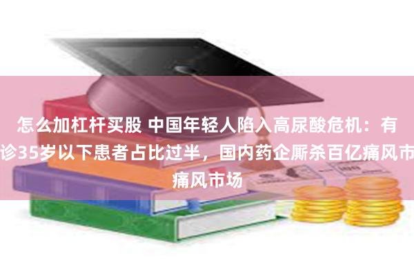 怎么加杠杆买股 中国年轻人陷入高尿酸危机：有门诊35岁以下患者占比过半，国内药企厮杀百亿痛风市场