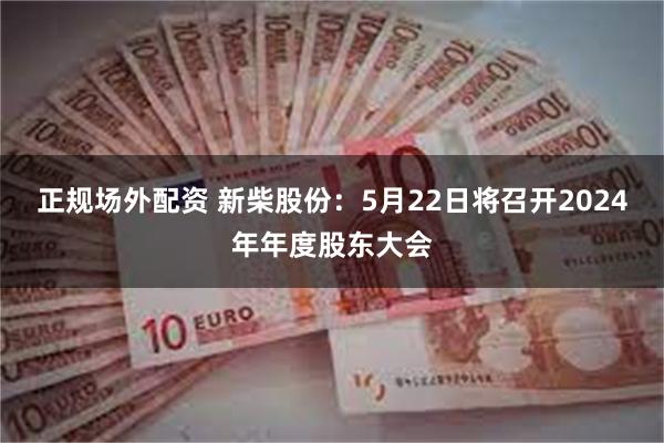 正规场外配资 新柴股份：5月22日将召开2024年年度股东大会