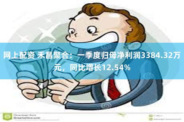 网上配资 禾昌聚合：一季度归母净利润3384.32万元，同比增长12.54%