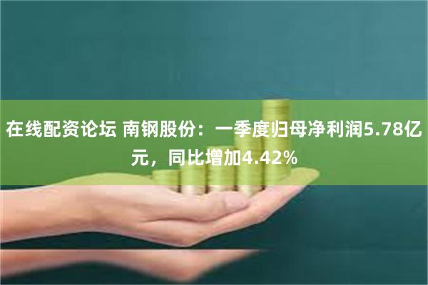 在线配资论坛 南钢股份：一季度归母净利润5.78亿元，同比增加4.42%