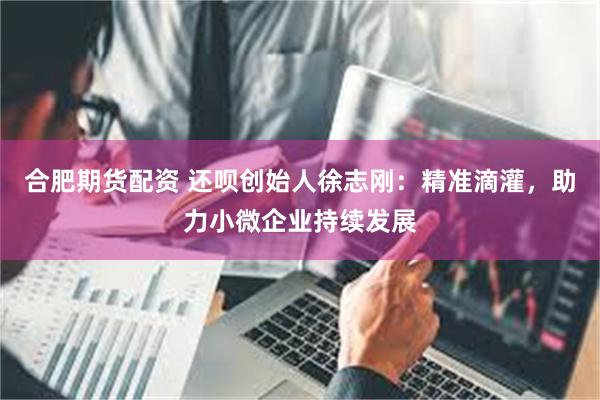 合肥期货配资 还呗创始人徐志刚：精准滴灌，助力小微企业持续发展