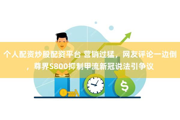 个人配资炒股配资平台 营销过猛，网友评论一边倒，尊界S800抑制甲流新冠说法引争议