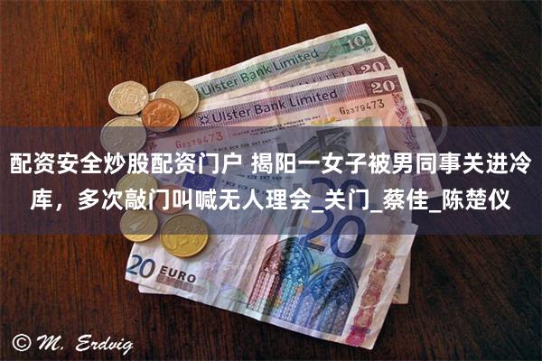 配资安全炒股配资门户 揭阳一女子被男同事关进冷库，多次敲门叫喊无人理会_关门_蔡佳_陈楚仪