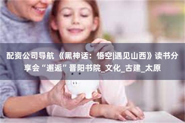配资公司导航 《黑神话：悟空|遇见山西》读书分享会“邂逅”晋阳书院_文化_古建_太原