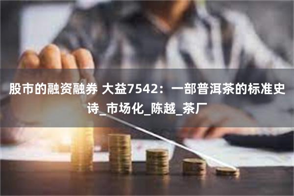 股市的融资融券 大益7542：一部普洱茶的标准史诗_市场化_陈越_茶厂