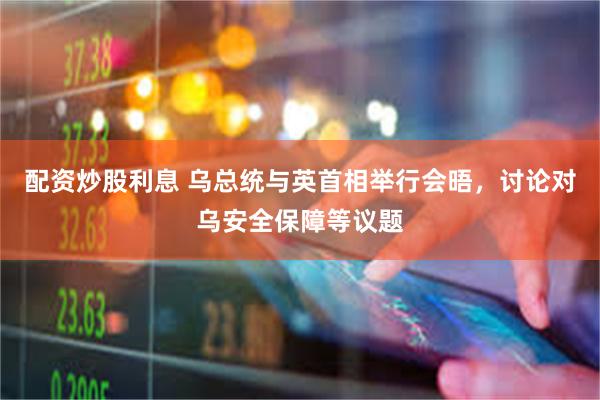 配资炒股利息 乌总统与英首相举行会晤，讨论对乌安全保障等议题