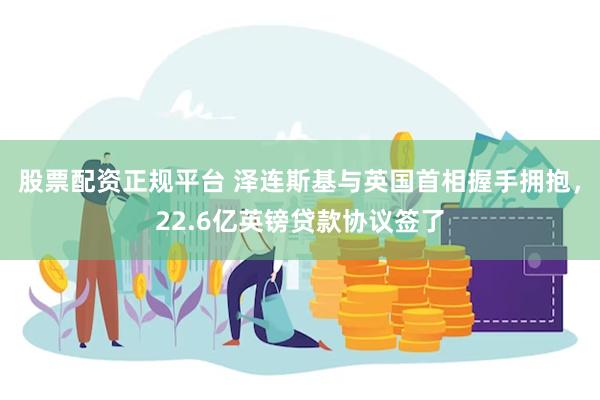 股票配资正规平台 泽连斯基与英国首相握手拥抱，22.6亿英镑贷款协议签了