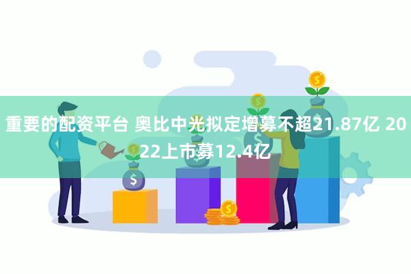 重要的配资平台 奥比中光拟定增募不超21.87亿 2022上市募12.4亿