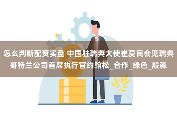 怎么判断配资实盘 中国驻瑞典大使崔爱民会见瑞典哥特兰公司首席执行官约翰松_合作_绿色_殷淼
