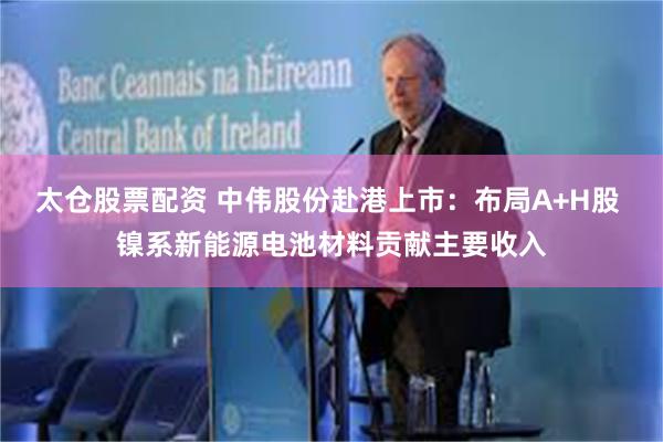 太仓股票配资 中伟股份赴港上市：布局A+H股 镍系新能源电池材料贡献主要收入