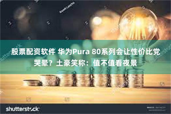 股票配资软件 华为Pura 80系列会让性价比党哭晕？土豪笑称：值不值看夜景