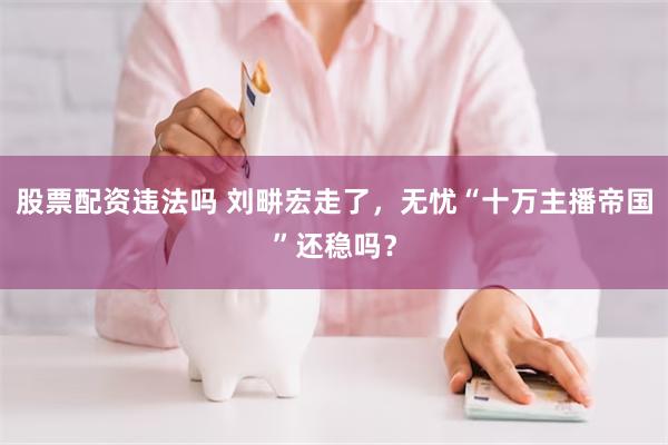 股票配资违法吗 刘畊宏走了，无忧“十万主播帝国”还稳吗？