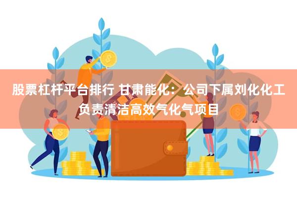 股票杠杆平台排行 甘肃能化：公司下属刘化化工负责清洁高效气化气项目