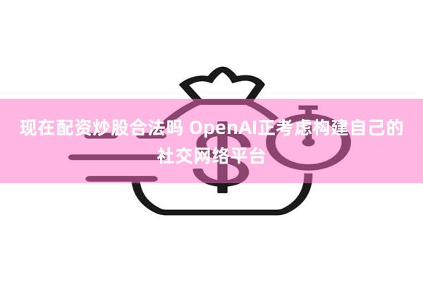 现在配资炒股合法吗 OpenAI正考虑构建自己的社交网络平台
