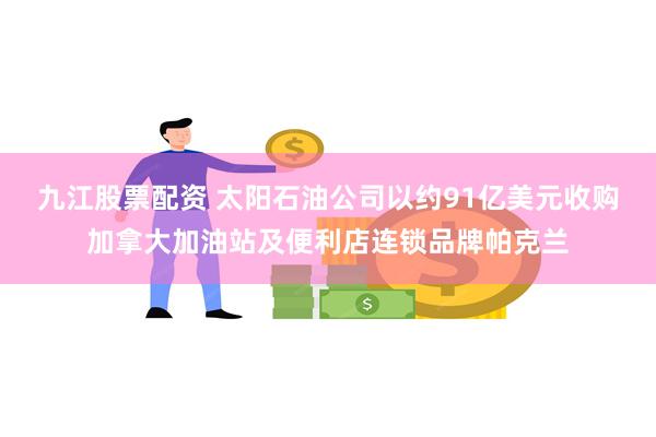 九江股票配资 太阳石油公司以约91亿美元收购加拿大加油站及便利店连锁品牌帕克兰